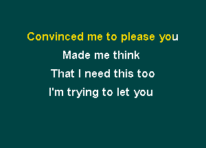 Convinced me to please you
Made me think
That I need this too

I'm trying to let you