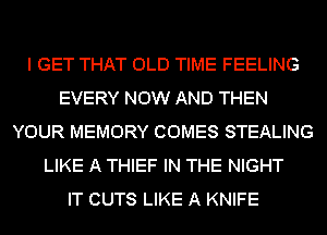 I GET THAT OLD TIME FEELING
EVERY NOW AND THEN
YOUR MEMORY COMES STEALING
LIKE A THIEF IN THE NIGHT
IT CUTS LIKE A KNIFE