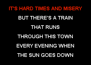 IT'S HARD TIMES AND MISERY
BUT THERE'S A TRAIN
THAT RUNS
THROUGH THIS TOWN
EVERY EVENING WHEN
THE SUN GOES DOWN