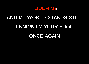 TOUCH ME
AND MY WORLD STANDS STILL
I KNOW I'M YOUR FOOL

ONCE AGAIN