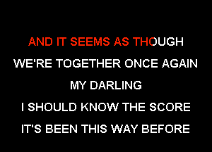 AND IT SEEMS AS THOUGH
WE'RE TOGETHER ONCE AGAIN
MY DARLING
I SHOULD KNOW THE SCORE
IT'S BEEN THIS WAY BEFORE