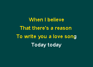 When I believe
That there's a reason

To write you a love song

Today today