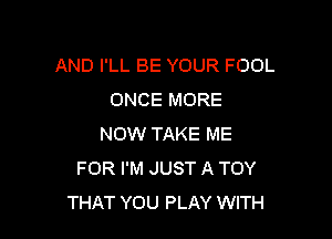 AND I'LL BE YOUR FOOL
ONCE MORE

NOW TAKE ME
FOR I'M JUST A TOY
THAT YOU PLAY WITH