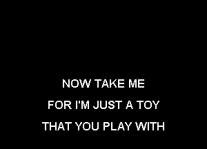 NOW TAKE ME
FOR I'M JUST A TOY
THAT YOU PLAY WITH