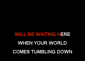 WILL BE WAITING HERE
WHEN YOUR WORLD
COMES TUMBLING DOWN