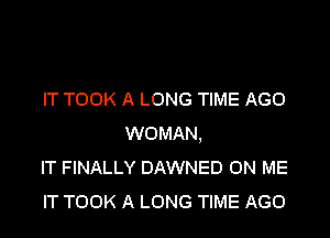 IT TOOK A LONG TIME AGO

WOMAN,
IT FINALLY DAWNED ON ME
IT TOOK A LONG TIME AGO