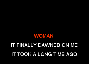 WOMAN,
IT FINALLY DAWNED ON ME
IT TOOK A LONG TIME AGO