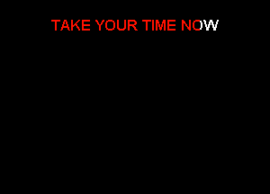 TAKE YOUR TIME NOW