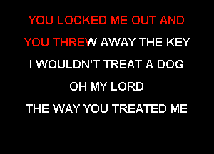 YOU LOCKED ME OUT AND
YOU THREW AWAY THE KEY
I WOULDN'T TREAT A DOG
OH MY LORD
THE WAY YOU TREATED ME