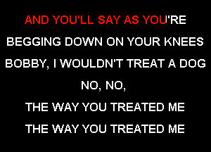 AND YOU'LL SAY AS YOU'RE
BEGGING DOWN ON YOUR KNEES
BOBBY, I WOULDN'T TREAT A DOG
N0, N0,
THE WAY YOU TREATED ME
THE WAY YOU TREATED ME