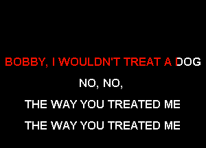 BOBBY, I WOULDN'T TREAT A DOG
N0, N0,
THE WAY YOU TREATED ME
THE WAY YOU TREATED ME