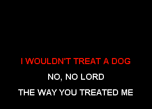 I WOULDN'T TREAT A DOG
NO, NO LORD
THE WAY YOU TREATED ME