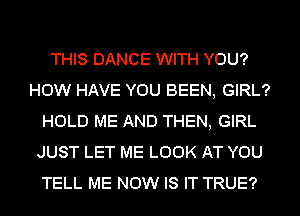 THIS DANCE WITH YOU?
HOW HAVE YOU BEEN, GIRL?
HOLD ME AND THEN, GIRL
JUST LET ME LOOK AT YOU
TELL ME NOW IS IT TRUE?