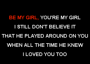 BE MY GIRL, YOU'RE MY GIRL
I STILL DON'T BELIEVE IT
THAT HE PLAYED AROUND ON YOU
WHEN ALL THE TIME HE KNEW
I LOVED YOU TOO