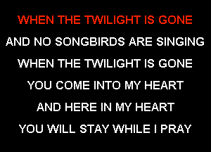 WHEN THE TWILIGHT IS GONE
AND NO SONGBIRDS ARE SINGING
WHEN THE TWILIGHT IS GONE
YOU COME INTO MY HEART
AND HERE IN MY HEART
YOU WILL STAY WHILE I PRAY