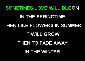 SOMETIMES LOVE WILL BLOOM
IN THE SPRINGTIME
THEN LIKE FLOWERS IN SUMMER
IT WILL GROW
THEN T0 FADE AWAY
IN THE WINTER