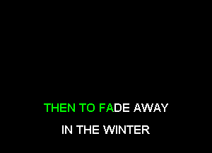 THEN T0 FADE AWAY
IN THE WINTER