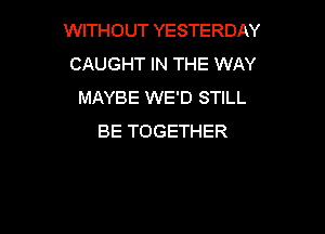 WITHOUT YESTERDAY
CAUGHT IN THE WAY
MAYBE WE'D STILL

BE TOGETHER