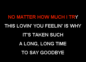 N0 MA'I'I'ER HOW MUCH I TRY
THIS LOVIN' YOU FEELIN' IS WHY
IT'S TAKEN SUCH
A LONG, LONG TIME
TO SAY GOODBYE