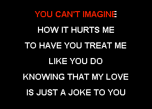 YOU CAN'T IMAGINE
HOW IT HURTS ME
TO HAVE YOU TREAT ME
LIKE YOU DO
KNOWING THAT MY LOVE
IS JUST A JOKE TO YOU