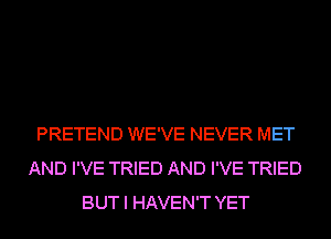 PRETEND WE'VE NEVER MET
AND I'VE TRIED AND I'VE TRIED
BUT I HAVEN'T YET