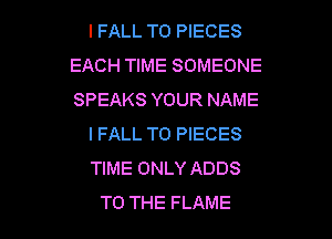 IFALL TO PIECES
EACH TIME SOMEONE
SPEAKS YOUR NAME

IFALL T0 PIECES
TIME ONLY ADDS
TO THE FLAME