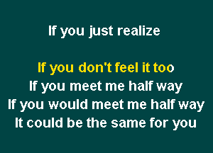 If you just realize

If you don't feel it too
If you meet me half way
If you would meet me half way
It could be the same for you