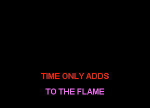 TIME ONLY ADDS
TO THE FLAME
