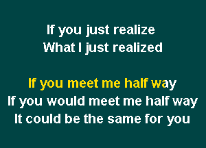 If you just realize
What I just realized

If you meet me half way
If you would meet me half way
It could be the same for you