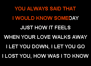 YOU ALWAYS SAID THAT
I WOULD KNOW SOMEDAY
JUST HOW IT FEELS
WHEN YOUR LOVE WALKS AWAY
I LET YOU DOWN, I LET YOU G0
I LOST YOU, HOW WAS I TO KNOW