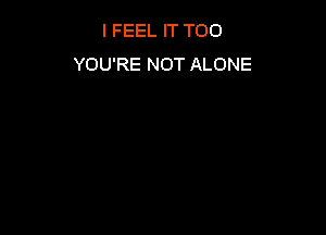 I FEEL IT T00
YOU'RE NOT ALONE