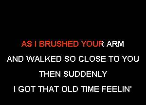 AS I BRUSHED YOUR ARM
AND WALKED SO CLOSE TO YOU
THEN SUDDENLY
I GOT THAT OLD TIME FEELIN'