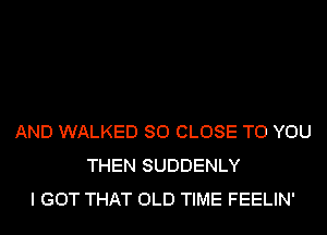 AND WALKED SO CLOSE TO YOU
THEN SUDDENLY
I GOT THAT OLD TIME FEELIN'