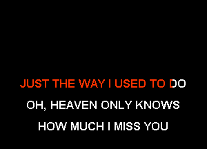 JUST THE WAY I USED TO DO
OH, HEAVEN ONLY KNOWS
HOW MUCH I MISS YOU