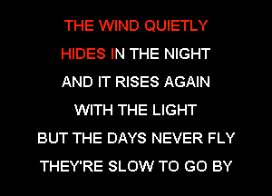 THE WIND QUIETLY
HIDES IN THE NIGHT
AND IT RISES AGAIN
WITH THE LIGHT
BUT THE DAYS NEVER FLY
THEY'RE SLOW TO GO BY