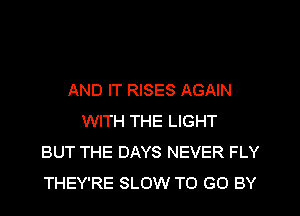 AND IT RISES AGAIN
WITH THE LIGHT
BUT THE DAYS NEVER FLY
THEY'RE SLOW TO GO BY