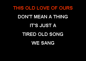 THIS OLD LOVE OF OURS
DON'T MEAN A THING
IT'S JUST A

TIRED OLD SONG
WE SANG