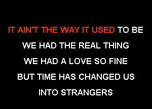 IT AIN'T THE WAY IT USED TO BE
WE HAD THE REAL THING
WE HAD A LOVE 80 FINE

BUT TIME HAS CHANGED US
INTO STRANGERS