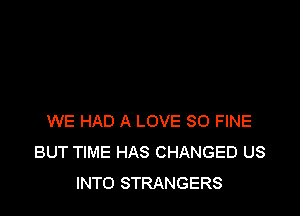 WE HAD A LOVE 80 FINE
BUT TIME HAS CHANGED US
INTO STRANGERS