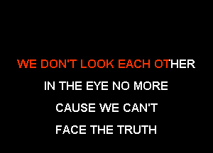 WE DON'T LOOK EACH OTHER
IN THE EYE NO MORE
CAUSE WE CAN'T
FACE THE TRUTH