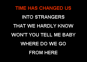 TIME HAS CHANGED US
INTO STRANGERS
THAT WE HARDLY KNOW
WON'T YOU TELL ME BABY
WHERE DO WE GO
FROM HERE