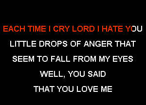 EACH TIME I CRY LORD I HATE YOU
LI'I'I'LE DROPS 0F ANGER THAT
SEEM TO FALL FROM MY EYES
WELL, YOU SAID
THAT YOU LOVE ME