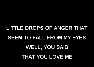 LI'I'I'LE DROPS 0F ANGER THAT
SEEM TO FALL FROM MY EYES
WELL, YOU SAID
THAT YOU LOVE ME