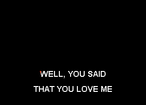 WELL. YOU SAID
THAT YOU LOVE ME