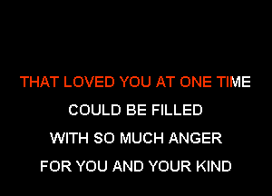 THAT LOVED YOU AT ONE TIME
COULD BE FILLED
WITH SO MUCH ANGER
FOR YOU AND YOUR KIND