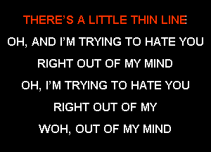 THERES A LI'I'I'LE THIN LINE
0H, AND PM TRYING TO HATE YOU
RIGHT OUT OF MY MIND
0H, PM TRYING TO HATE YOU
RIGHT OUT OF MY
WOH, OUT OF MY MIND