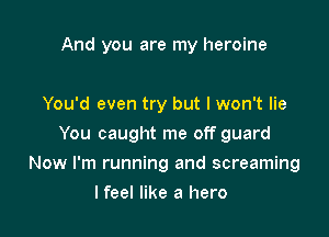 And you are my heroine

You'd even try but I won't lie
You caught me off guard
Now I'm running and screaming
I feel like a hero