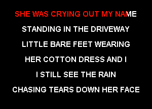 SHE WAS CRYING OUT MY NAME
STANDING IN THE DRIVEWAY
LITTLE BARE FEET WEARING

HER COTTON DRESS AND I
I STILL SEE THE RAIN
CHASING TEARS DOWN HER FACE