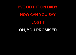 I'VE GOT IT ON BABY
HOW CAN YOU SAY
I LOST IT

0H, YOU PROMISED
