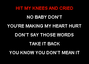 HIT MY KNEES AND CRIED
N0 BABY DON'T
YOU'RE MAKING MY HEART HURT
DON'T SAY THOSE WORDS
TAKE IT BACK
YOU KNOW YOU DON'T MEAN IT